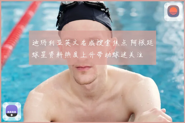迪玛利亚英文名成搜索焦点 阿根廷球星资料热度上升带动球迷关注