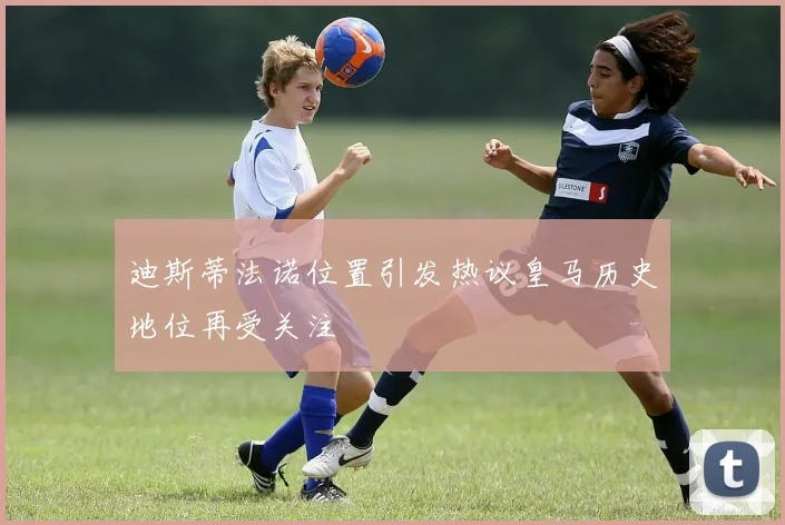 迪斯蒂法诺位置引发热议皇马历史地位再受关注