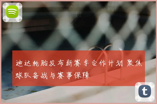 迪达轮胎发布新赛季合作计划 聚焦球队备战与赛事保障