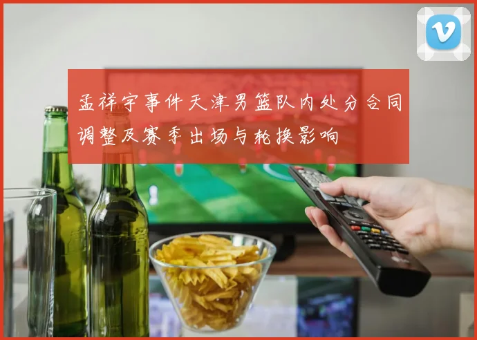 孟祥宇事件天津男篮队内处分合同调整及赛季出场与轮换影响
