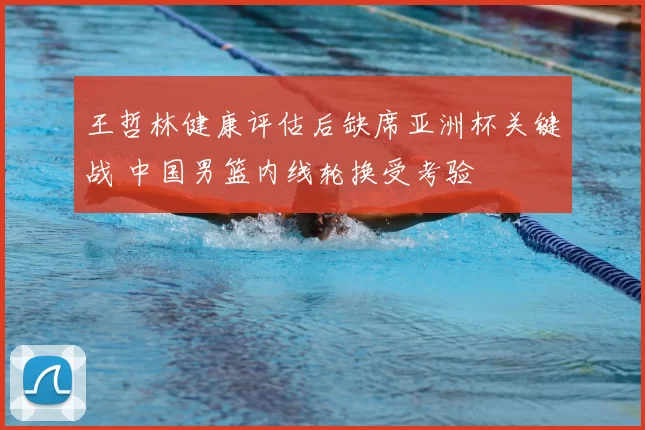 王哲林健康评估后缺席亚洲杯关键战 中国男篮内线轮换受考验