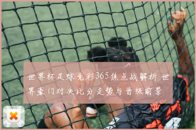 世界杯足球竞彩365焦点战解析 世界豪门对决比分走势与晋级前景