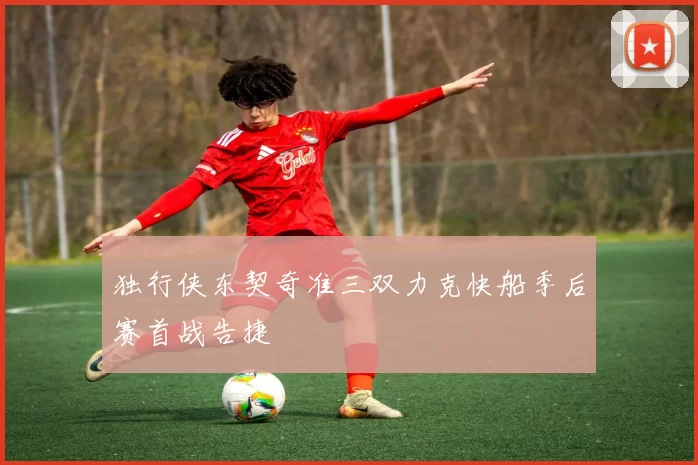 独行侠东契奇准三双力克快船季后赛首战告捷