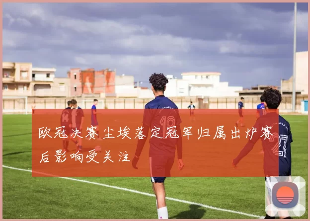 欧冠决赛尘埃落定冠军归属出炉赛后影响受关注