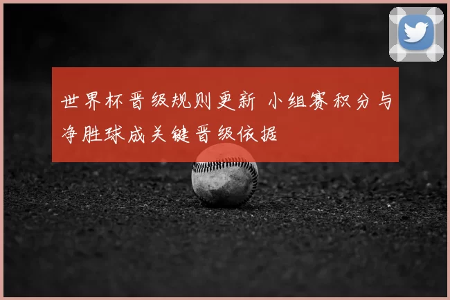 世界杯晋级规则更新 小组赛积分与净胜球成关键晋级依据