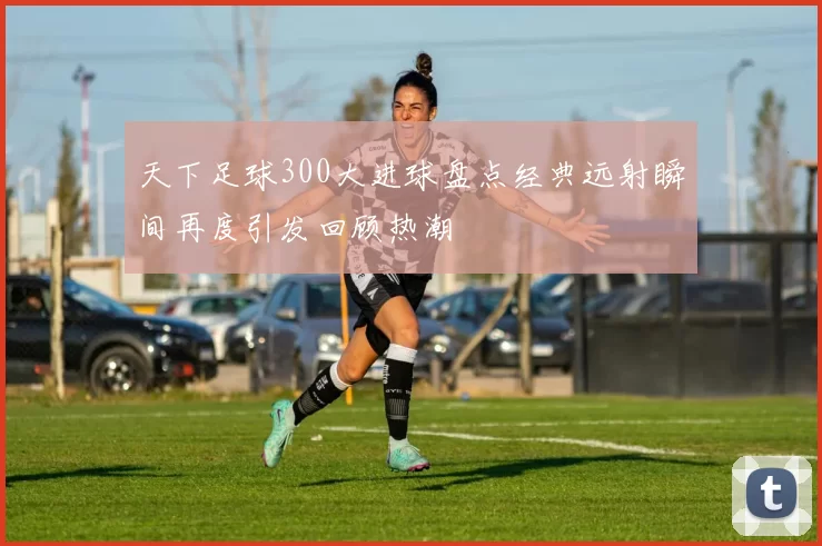 天下足球300大进球盘点经典远射瞬间再度引发回顾热潮