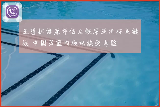 王哲林健康评估后缺席亚洲杯关键战 中国男篮内线轮换受考验