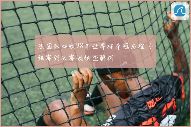 法国队回顾98年世界杯夺冠历程 小组赛到决赛战绩全解析