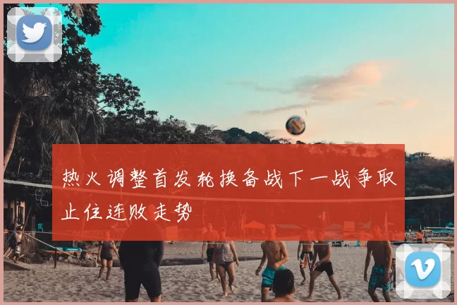 热火调整首发轮换备战下一战争取止住连败走势