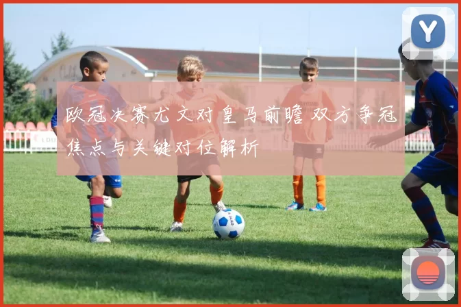 欧冠决赛尤文对皇马前瞻 双方争冠焦点与关键对位解析