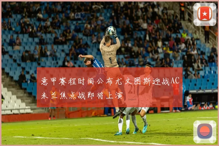 意甲赛程时间公布尤文图斯迎战AC米兰焦点战即将上演