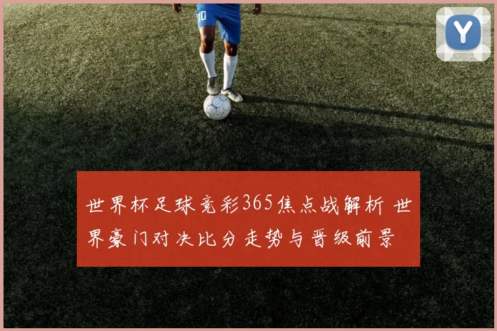 世界杯足球竞彩365焦点战解析 世界豪门对决比分走势与晋级前景