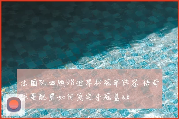 法国队回顾98世界杯冠军阵容 传奇球星配置如何奠定夺冠基础