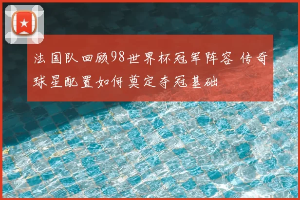 法国队回顾98世界杯冠军阵容 传奇球星配置如何奠定夺冠基础