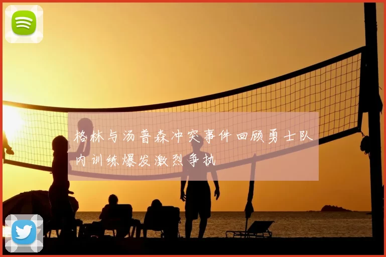 格林与汤普森冲突事件回顾勇士队内训练爆发激烈争执