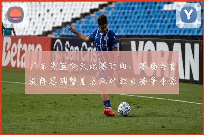 广东男篮今天比赛时间、赛场与首发阵容调整看点及对积分榜争夺影响