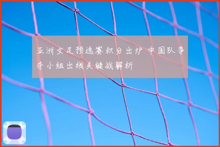 亚洲女足预选赛积分出炉 中国队争夺小组出线关键战解析