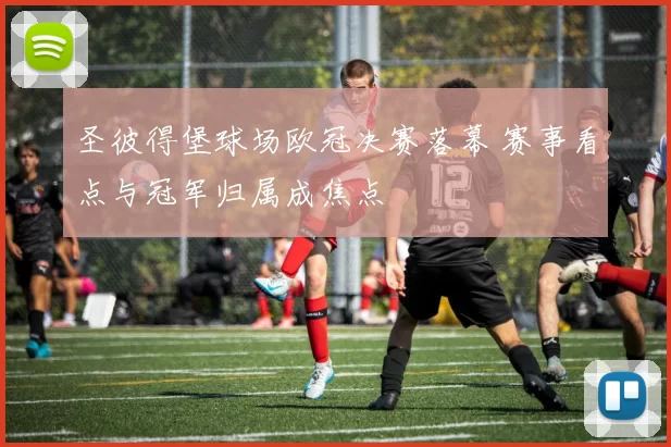 圣彼得堡球场欧冠决赛落幕 赛事看点与冠军归属成焦点