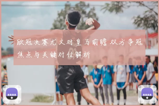 欧冠决赛尤文对皇马前瞻 双方争冠焦点与关键对位解析