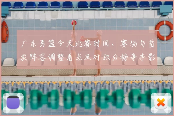 广东男篮今天比赛时间、赛场与首发阵容调整看点及对积分榜争夺影响