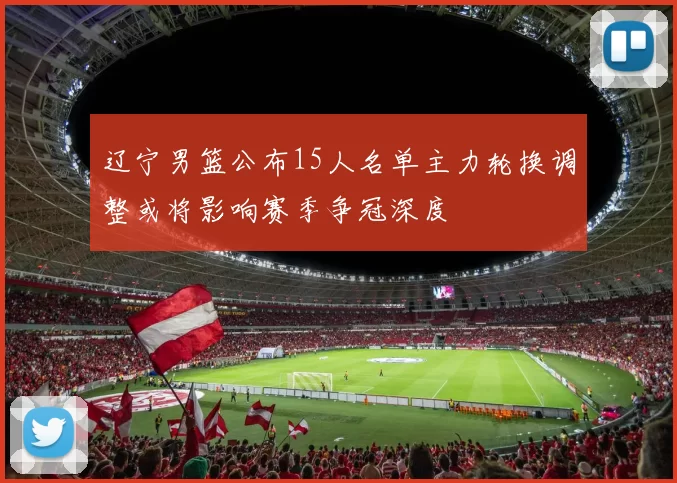 辽宁男篮公布15人名单主力轮换调整或将影响赛季争冠深度