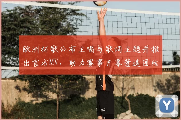 欧洲杯歌公布主唱与歌词主题并推出官方MV，助力赛事开幕营造团结氛围