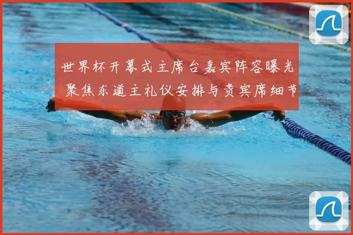 世界杯开幕式主席台嘉宾阵容曝光 聚焦东道主礼仪安排与贵宾席细节